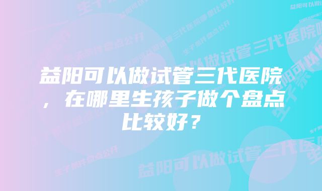 益阳可以做试管三代医院，在哪里生孩子做个盘点比较好？