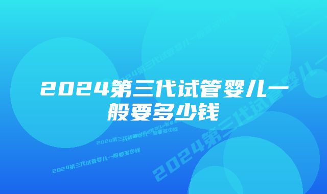 2024第三代试管婴儿一般要多少钱