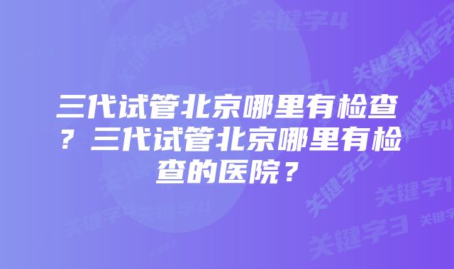 三代试管北京哪里有检查？三代试管北京哪里有检查的医院？