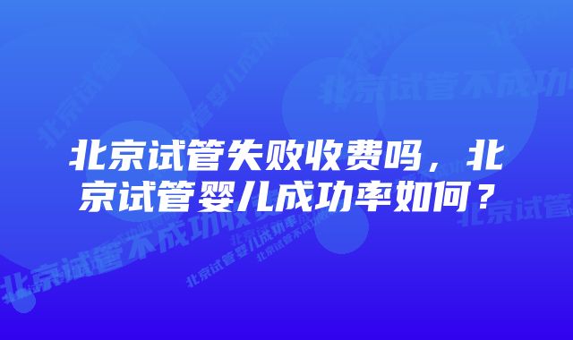 北京试管失败收费吗，北京试管婴儿成功率如何？