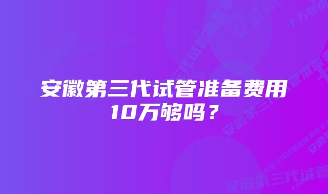 安徽第三代试管准备费用10万够吗？