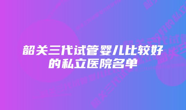 韶关三代试管婴儿比较好的私立医院名单