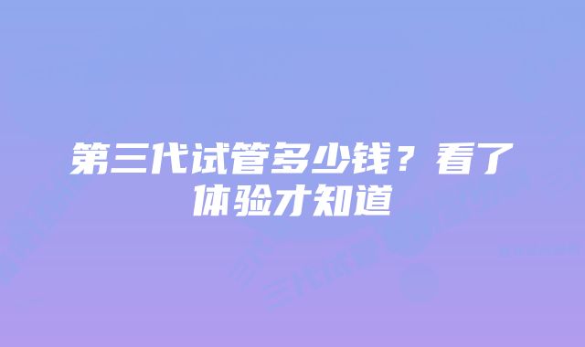 第三代试管多少钱？看了体验才知道