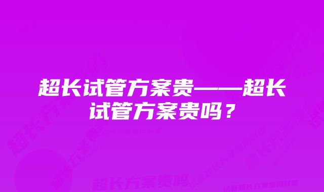 超长试管方案贵——超长试管方案贵吗？