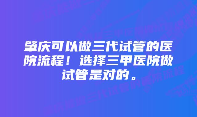 肇庆可以做三代试管的医院流程！选择三甲医院做试管是对的。