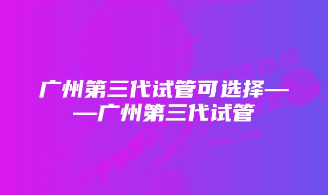 广州第三代试管可选择——广州第三代试管