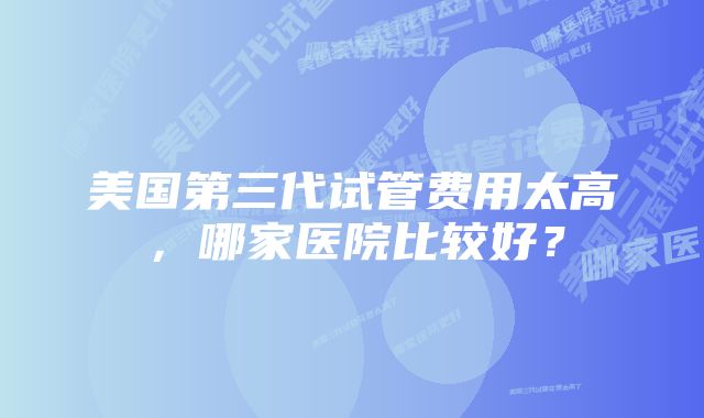 美国第三代试管费用太高，哪家医院比较好？