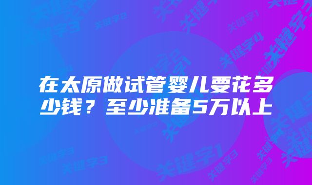 在太原做试管婴儿要花多少钱？至少准备5万以上