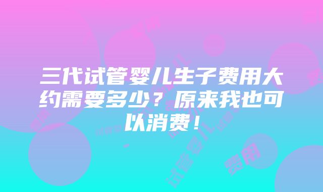 三代试管婴儿生子费用大约需要多少？原来我也可以消费！