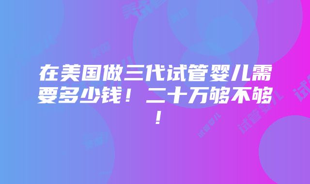 在美国做三代试管婴儿需要多少钱！二十万够不够！