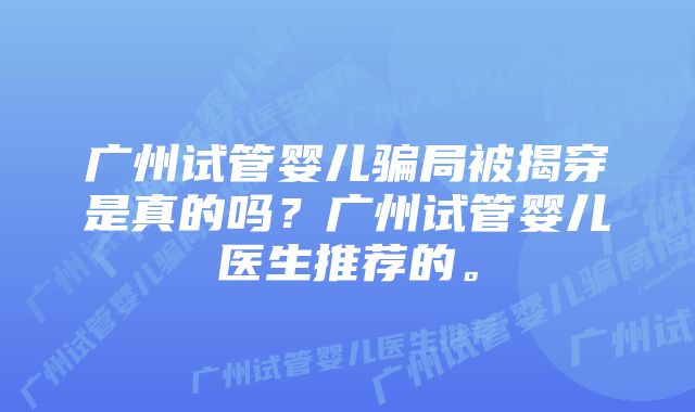 广州试管婴儿骗局被揭穿是真的吗？广州试管婴儿医生推荐的。