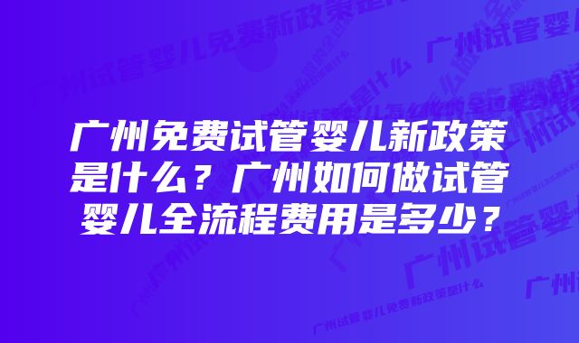 广州免费试管婴儿新政策是什么？广州如何做试管婴儿全流程费用是多少？