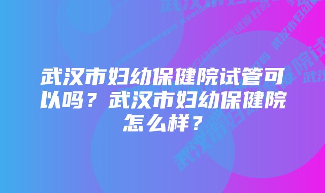 武汉市妇幼保健院试管可以吗？武汉市妇幼保健院怎么样？