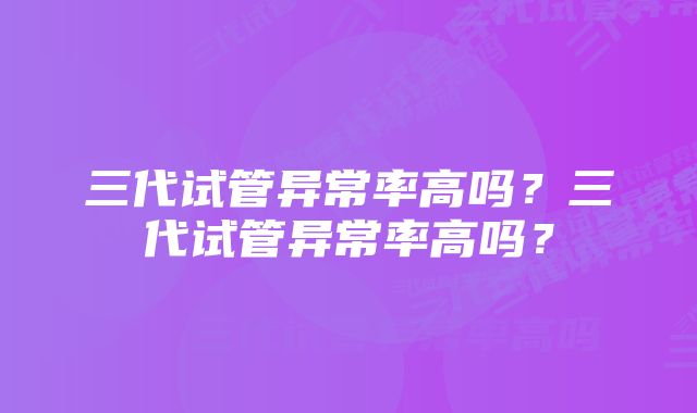 三代试管异常率高吗？三代试管异常率高吗？