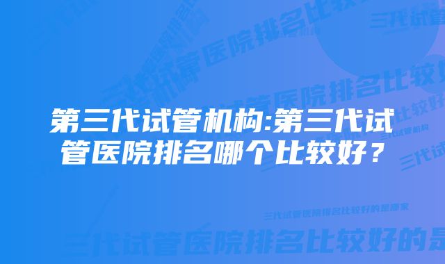 第三代试管机构:第三代试管医院排名哪个比较好？