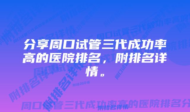 分享周口试管三代成功率高的医院排名，附排名详情。