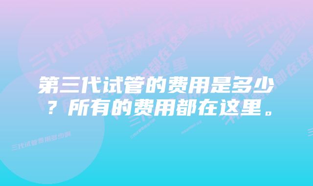 第三代试管的费用是多少？所有的费用都在这里。