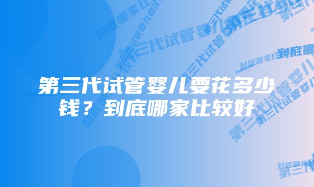 第三代试管婴儿要花多少钱？到底哪家比较好