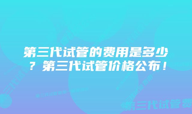 第三代试管的费用是多少？第三代试管价格公布！