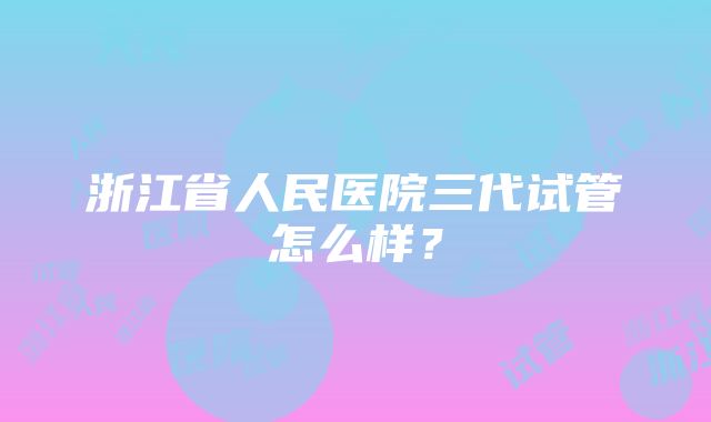 浙江省人民医院三代试管怎么样？