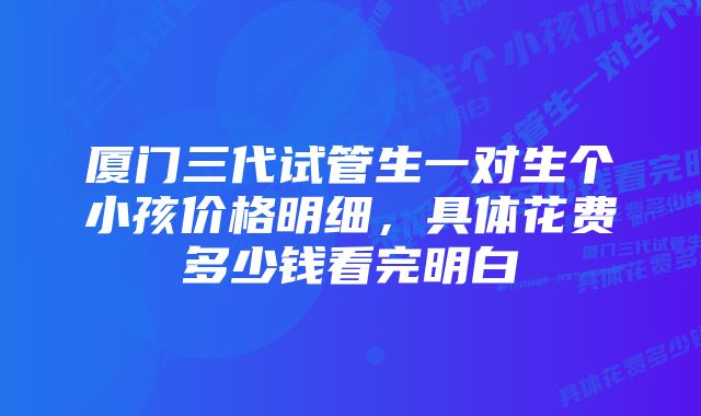 厦门三代试管生一对生个小孩价格明细，具体花费多少钱看完明白