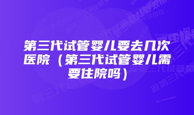 第三代试管婴儿要去几次医院（第三代试管婴儿需要住院吗）