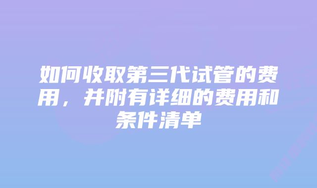 如何收取第三代试管的费用，并附有详细的费用和条件清单