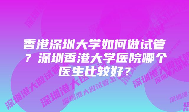 香港深圳大学如何做试管？深圳香港大学医院哪个医生比较好？