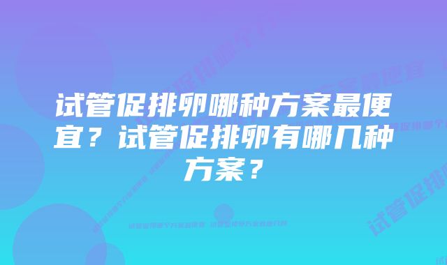 试管促排卵哪种方案最便宜？试管促排卵有哪几种方案？