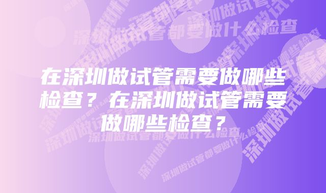 在深圳做试管需要做哪些检查？在深圳做试管需要做哪些检查？