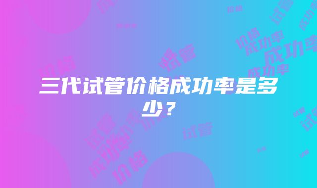 三代试管价格成功率是多少？