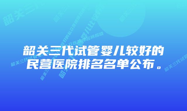 韶关三代试管婴儿较好的民营医院排名名单公布。