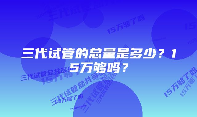 三代试管的总量是多少？15万够吗？