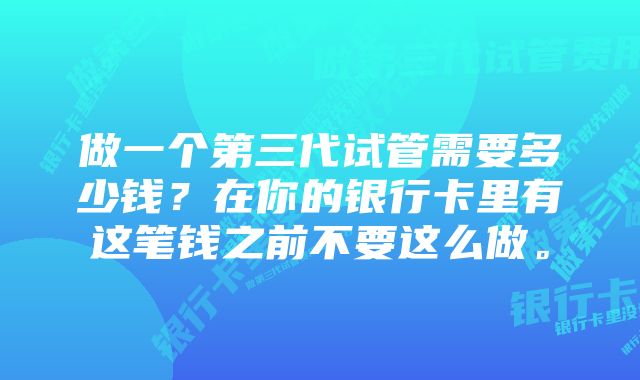 做一个第三代试管需要多少钱？在你的银行卡里有这笔钱之前不要这么做。