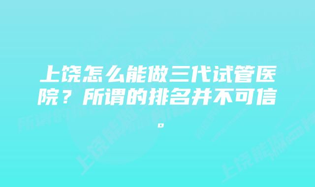 上饶怎么能做三代试管医院？所谓的排名并不可信。