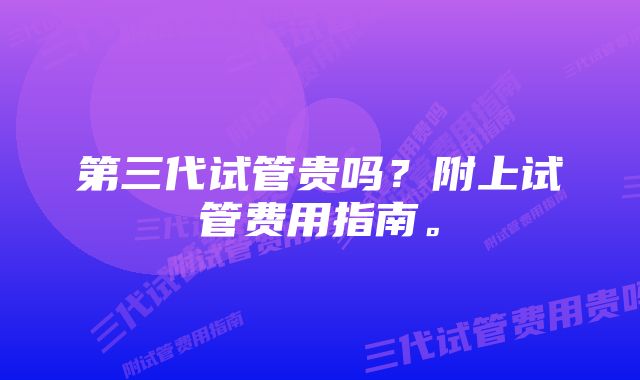 第三代试管贵吗？附上试管费用指南。