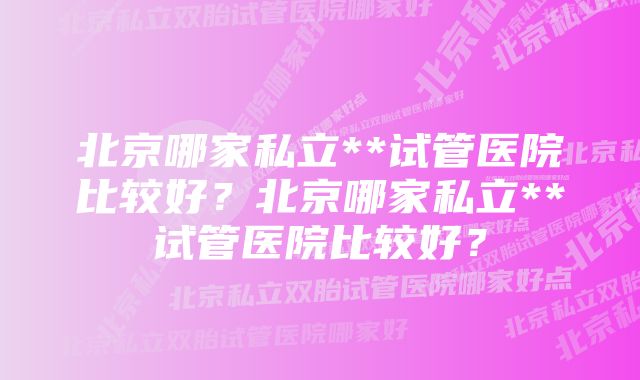 北京哪家私立**试管医院比较好？北京哪家私立**试管医院比较好？