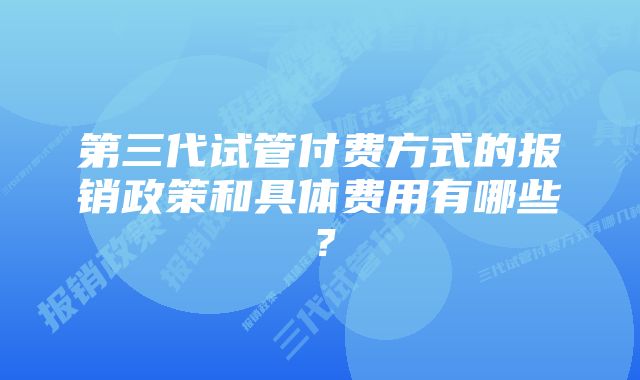 第三代试管付费方式的报销政策和具体费用有哪些？