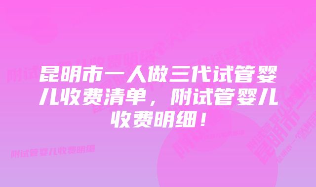 昆明市一人做三代试管婴儿收费清单，附试管婴儿收费明细！