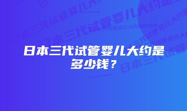 日本三代试管婴儿大约是多少钱？