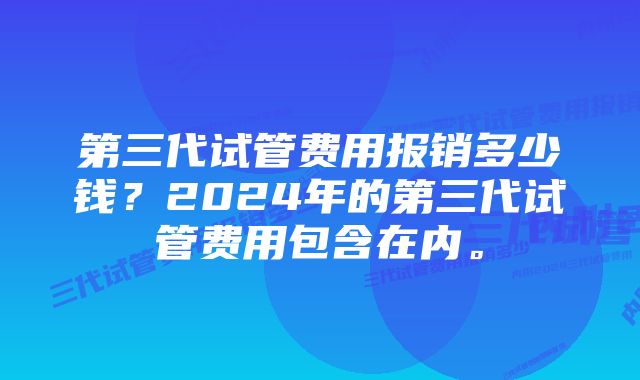 第三代试管费用报销多少钱？2024年的第三代试管费用包含在内。