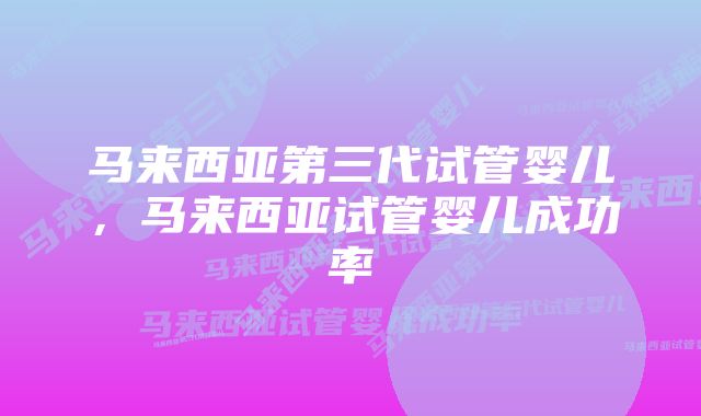 马来西亚第三代试管婴儿，马来西亚试管婴儿成功率