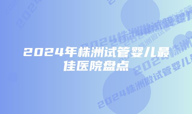 2024年株洲试管婴儿最佳医院盘点