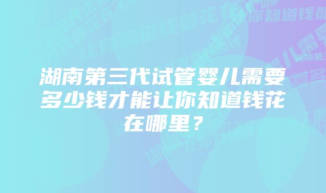 湖南第三代试管婴儿需要多少钱才能让你知道钱花在哪里？