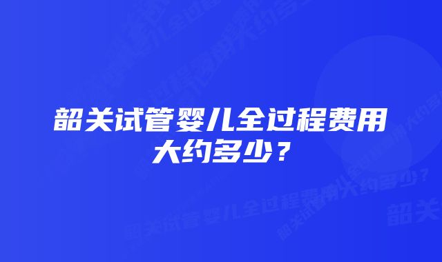 韶关试管婴儿全过程费用大约多少？