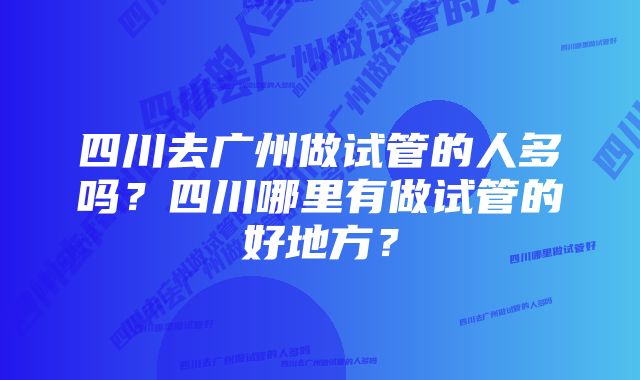 四川去广州做试管的人多吗？四川哪里有做试管的好地方？