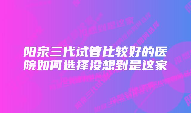 阳泉三代试管比较好的医院如何选择没想到是这家