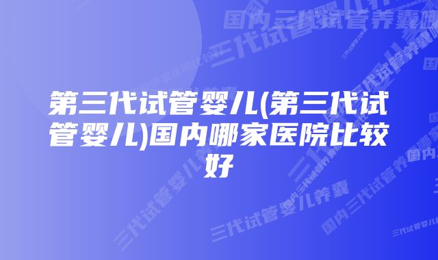 第三代试管婴儿(第三代试管婴儿)国内哪家医院比较好