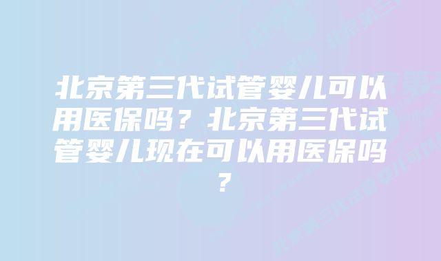 北京第三代试管婴儿可以用医保吗？北京第三代试管婴儿现在可以用医保吗？