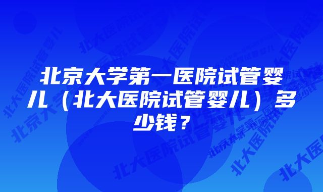 北京大学第一医院试管婴儿（北大医院试管婴儿）多少钱？